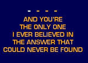 AND YOU'RE
THE ONLY ONE
I EVER BELIEVED IN
THE ANSWER THAT
COULD NEVER BE FOUND