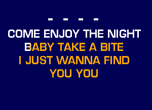 COME ENJOY THE NIGHT
BABY TAKE A BITE
I JUST WANNA FIND
YOU YOU