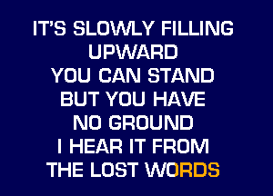 ITS SLUWLY FILLING
UPWARD
YOU CAN STAND
BUT YOU HAVE
NO GROUND
I HEAR IT FROM
THE LOST WORDS