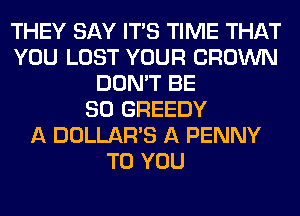 THEY SAY ITS TIME THAT
YOU LOST YOUR CROWN
DON'T BE
SO GREEDY
A DOLLAR'S A PENNY
TO YOU