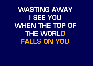 WASTING AWAY
I SEE YOU
'WHEN THE TOP OF

THE WORLD
FALLS ON YOU