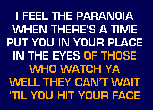 I FEEL THE PARANOIA
WHEN THERE'S A TIME
PUT YOU IN YOUR PLACE
IN THE EYES OF THOSE
WHO WATCH YA
WELL THEY CAN'T WAIT
'TIL YOU HIT YOUR FACE