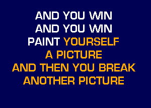 AND YOU WIN
AND YOU WIN
PAINT YOURSELF
A PICTURE
AND THEN YOU BREAK
ANOTHER PICTURE