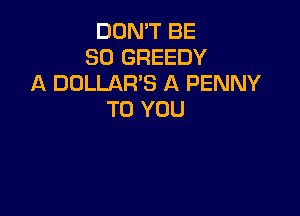 DON'T BE
SO GREEDY
A DOLLAR'S A PENNY

TO YOU