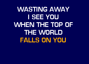 WASTING AWAY
I SEE YOU
'WHEN THE TOP OF

THE WORLD
FALLS ON YOU
