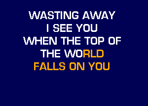 WASTING AWAY
I SEE YOU
'WHEN THE TOP OF

THE WORLD
FALLS ON YOU