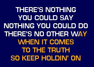 THERE'S NOTHING
YOU COULD SAY
NOTHING YOU COULD DO
THERE'S NO OTHER WAY
WHEN IT COMES
TO THE TRUTH
SO KEEP HOLDIN' 0N