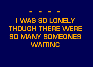 I WAS 80 LONELY
THOUGH THERE WERE
SO MANY SOMEONES

WAITING