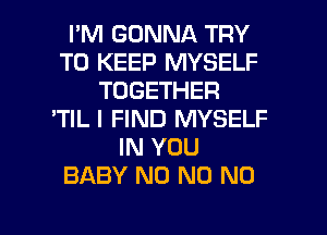 I'M GONNA TRY
TO KEEP MYSELF
TOGETHER
'TIL I FIND MYSELF
IN YOU
BABY N0 N0 N0