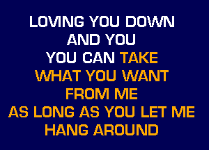 LOVING YOU DOWN
AND YOU
YOU CAN TAKE
WHAT YOU WANT
FROM ME
AS LONG AS YOU LET ME
HANG AROUND