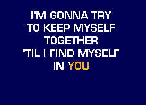 I'M GONNA TRY
TO KEEP MYSELF
TOGETHER
'TIL I FIND MYSELF
IN YOU

g