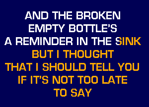 AND THE BROKEN
EMPTY BOTI'LE'S
A REMINDER IN THE SINK
BUT I THOUGHT
THAT I SHOULD TELL YOU
IF ITS NOT TOO LATE
TO SAY