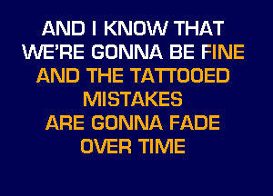 AND I KNOW THAT
WERE GONNA BE FINE
AND THE TATTOOED
MISTAKES
ARE GONNA FADE
OVER TIME