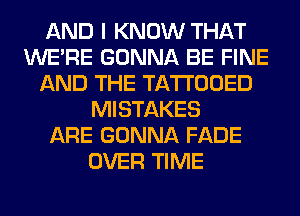 AND I KNOW THAT
WERE GONNA BE FINE
AND THE TATTOOED
MISTAKES
ARE GONNA FADE
OVER TIME