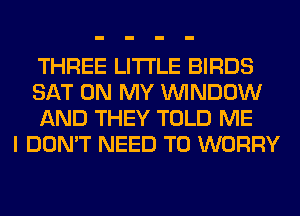 THREE LITI'LE BIRDS
SAT ON MY WINDOW
AND THEY TOLD ME
I DON'T NEED TO WORRY