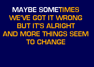 MAYBE SOMETIMES
WE'VE GOT IT WRONG
BUT ITS ALRIGHT
AND MORE THINGS SEEM
TO CHANGE