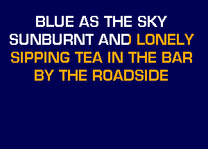 BLUE AS THE SKY
SUNBURNT AND LONELY
SIPPING TEA IN THE BAR

BY THE ROADSIDE