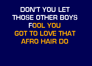 DON'T YOU LET
THOSE OTHER BOYS
FOOL YOU
GOT TO LOVE THAT
AFRO HAIR DO