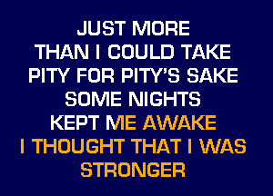 JUST MORE
THAN I COULD TAKE
PITY FOR PITY'S SAKE

SOME NIGHTS
KEPT ME AWAKE
I THOUGHT THAT I WAS
STRONGER