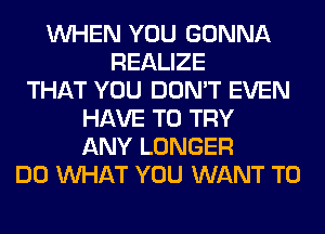 WHEN YOU GONNA
REALIZE
THAT YOU DON'T EVEN
HAVE TO TRY
ANY LONGER
DO WHAT YOU WANT TO