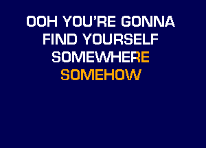00H YOU'RE GONNA
FIND YOURSELF
SOMEWHERE

SOMEHDW
