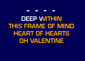DEEP WITHIN
THIS FRAME OF MIND
HEART OF HEARTS
0H VALENTINE