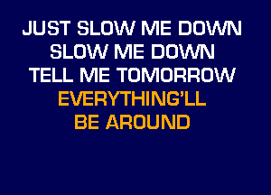 JUST SLOW ME DOWN
SLOW ME DOWN
TELL ME TOMORROW
EVERYTHING'LL
BE AROUND