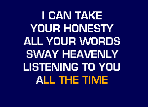 I CAN TAKE
YOUR HONESTY
ALL YOUR WORDS
SWAY HEAVENLY
LISTENING TO YOU
ALL THE TIME