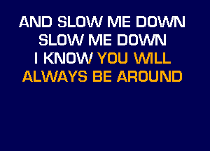 AND SLOW ME DOWN
SLOW ME DOWN
I KNOW YOU WILL
ALWAYS BE AROUND