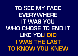 TO SEE MY FACE
EVERYWHERE
IT WAS YOU
WHO CHOSE TO END IT
LIKE YOU DID
I WAS THE LAST
TO KNOW YOU KNEW