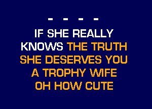 IF SHE REALLY
KNOWS THE TRUTH
SHE DESERVES YOU

A TROPHY WFE
0H HOW CUTE