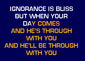 IGNORANCE IS BLISS
BUT WHEN YOUR
DAY COMES
AND HE'S THROUGH
WITH YOU
AND HE'LL BE THROUGH
WITH YOU