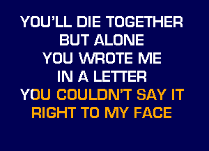 YOU'LL DIE TOGETHER
BUT ALONE
YOU WROTE ME
IN A LETTER
YOU COULDN'T SAY IT
RIGHT TO MY FACE