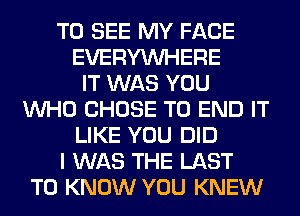 TO SEE MY FACE
EVERYWHERE
IT WAS YOU
WHO CHOSE TO END IT
LIKE YOU DID
I WAS THE LAST
TO KNOW YOU KNEW