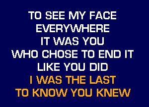 TO SEE MY FACE
EVERYWHERE
IT WAS YOU
WHO CHOSE TO END IT
LIKE YOU DID
I WAS THE LAST
TO KNOW YOU KNEW