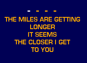 THE MILES ARE GETTING
LONGER
IT SEEMS
THE CLOSER I GET
TO YOU