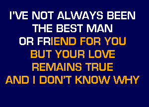 I'VE NOT ALWAYS BEEN
THE BEST MAN
0R FRIEND FOR YOU
BUT YOUR LOVE
REMAINS TRUE
AND I DON'T KNOW WHY