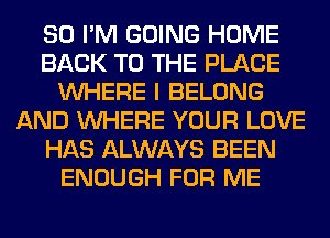 SO I'M GOING HOME
BACK TO THE PLACE
WHERE I BELONG
AND WHERE YOUR LOVE
HAS ALWAYS BEEN
ENOUGH FOR ME
