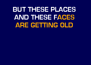 BUT THESE PLACES
AND THESE FACES
ARE GETTING OLD