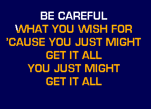 BE CAREFUL
WHAT YOU WISH FOR
'CAUSE YOU JUST MIGHT
GET IT ALL
YOU JUST MIGHT
GET IT ALL