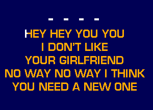 HEY HEY YOU YOU
I DON'T LIKE
YOUR GIRLFRIEND
NO WAY NO WAY I THINK
YOU NEED A NEW ONE