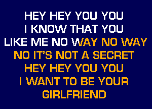 HEY HEY YOU YOU
I KNOW THAT YOU
LIKE ME NO WAY NO WAY
N0 ITS NOT A SECRET
HEY HEY YOU YOU
I WANT TO BE YOUR
GIRLFRIEND