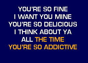 YOU'RE SO FINE
I WANT YOU MINE
YOU'RE SO DELICIOUS
I THINK ABOUT YA
ALL THE TIME
YOU'RE SO ADDICTIVE