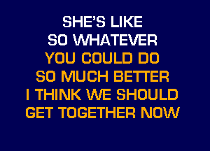 SHE'S LIKE
SO WHATEVER
YOU COULD DO
SO MUCH BETTER
I THINK WE SHOULD
GET TOGETHER NOW