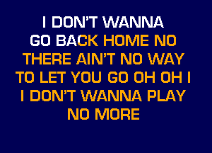 I DON'T WANNA
GO BACK HOME N0
THERE AIN'T NO WAY
TO LET YOU GO 0H OH I
I DON'T WANNA PLAY
NO MORE