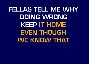 FELLAS TELL ME WHY
DOING WRONG
KEEP IT HOME
EVEN THOUGH

WE KNOW THAT