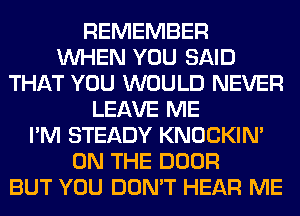 REMEMBER
WHEN YOU SAID
THAT YOU WOULD NEVER
LEAVE ME
I'M STEADY KNOCKIN'
ON THE DOOR
BUT YOU DON'T HEAR ME