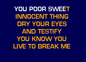 YOU POOR SWEET
INNDCENT THING
DRY YOUR EYES
AND TESTIFY
YOU KNOW YOU
LIVE T0 BREAK ME