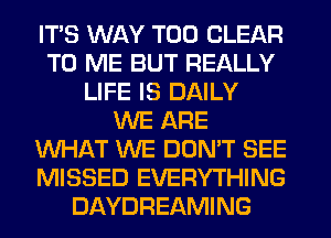 ITS WAY T00 CLEAR
TO ME BUT REALLY
LIFE IS DAILY
WE ARE
WHAT WE DON'T SEE
MISSED EVERYTHING
DAYDREAMING