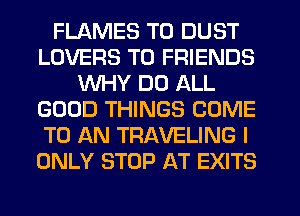FLAMES T0 DUST
LOVERS TO FRIENDS
WHY DO ALL
GOOD THINGS COME
TO AN TRAVELING I
ONLY STOP AT EXITS